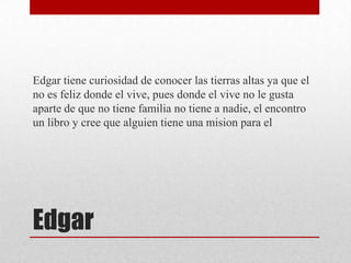 Edgar tiene curiosidad de conocer las tierras altas ya que el
no es feliz donde el vive, pues donde el vive no le gusta
aparte de que no tiene familia no tiene a nadie, el encontro
un libro y cree que alguien tiene una mision para el

Edgar

 