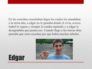 En las cosechas cosechaban higos los cuales los mandaban
a la tierra alta, a edgar no le gustaba donde el vivia, aveces
Isabel lo seguia y siempre lo estaba espiando y a edgar le
desagradaba que pasara eso. Cuando llego a las tierras altas
pensaba que eran cosechas por que habia muchos arboles.

Edgar

 