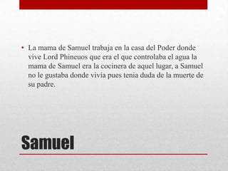 • La mama de Samuel trabaja en la casa del Poder donde
vive Lord Phineuos que era el que controlaba el agua la
mama de Samuel era la cocinera de aquel lugar, a Samuel
no le gustaba donde vivía pues tenia duda de la muerte de
su padre.

Samuel

 