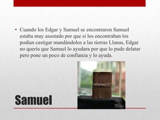 • Cuando los Edgar y Samuel se encontraron Samuel
estaba muy asustado por que si los encontraban los
podían castigar mandándolos a las tierras Llanas, Edgar
no quería que Samuel lo ayudara por que lo pude delatar
pero pone un poco de confianza y lo ayuda.

Samuel

 