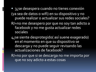  3¿se desespera cuando no tienes conexión
(ya sea de datos o wifi) en su dispositivo y no
puede realizar o actualizar sus redes sociales?
R/=no me desespero por que no soy tan adicto a
facebook y no me gusta actualizar redes
sociales
4¿se siente desprotegido( así suene exagerado)

en el momento en que su dispositivo se
descarga y no puede seguir revisando las
actualizaciones de facebook?
R/=no por que si se descarga no me importa por
que no soy adicto a estas cosas

 