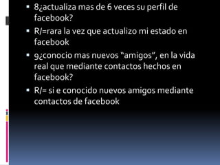  8¿actualiza mas de 6 veces su perfil de

facebook?
 R/=rara la vez que actualizo mi estado en
facebook
 9¿conocio mas nuevos “amigos”, en la vida
real que mediante contactos hechos en
facebook?
 R/= si e conocido nuevos amigos mediante
contactos de facebook

 
