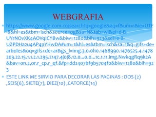 WEBGRAFIA
https://www.google.com.co/search?q=google&aq=f&um=1&ie=UTF
-8&hl=es&tbm=isch&source=og&sa=N&tab=wi&ei=d-BUYrNOvXK4AOVqICYBw&biw=1280&bih=923&sei=e-BUZPDHa2u4AP4pYHwDA#um=1&hl=es&tbm=isch&sa=1&q=gifs+de+
arboles&oq=gifs+de+ar&gs_l=img.3.0.0l10.1468990.1476525.4.1478
203.22.15.1.1.2.1.295.2147.4j0j8.12.0...0.0...1c.1.11.img.NwkqgRq9k2A
&bav=on.2,or.r_cp.r_qf.&fp=dd2407bf9b5704f0&biw=1280&bih=92
3
ESTE LINK ME SIRVIO PARA DECORAR LAS PAGINAS : DOS (2)
,SEIS(6), SIETE(7), DIEZ(10) ,CATORCE(14)

 