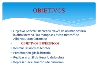 OBJETIVOS

Objetivo General: Recrear a través de un mariposario
la obra literaria ‘’las mariposas están tristes ‘’ de
Alberto Duran Coronado
OBJETIVOS ESPECIFICOS
Recrear las normas Icontec
Presentar en gifs la historia
Realizar el análisis literario de la obra
Representar elementos de narración

 