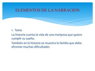 ELEMENTOS DE LA NARRACION

1. Tema
La historia cuenta la vida de una mariposa que quiere
cumplir su sueño.
También en la historia se muestra la familia que debe
afrontar muchas dificultades

 