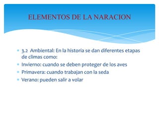 ELEMENTOS DE LA NARACION

3.2 Ambiental: En la historia se dan diferentes etapas
de climas como:
Invierno: cuando se deben proteger de los aves
Primavera: cuando trabajan con la seda
Verano: pueden salir a volar

 