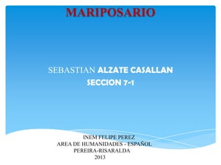 MARIPOSARIO

SEBASTIAN ALZATE CASALLAN
SECCION 7-1

INEM FELIPE PEREZ
AREA DE HUMANIDADES - ESPAÑOL
PEREIRA-RISARALDA
2013

 
