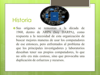 Historia
 Sus

orígenes se remontan a la década de
1960, dentro de ARPA (hoy DARPA), como
respuesta a la necesidad de esta organización de
buscar mejores maneras de usar los computadores
de ese entonces, pero enfrentados al problema de
que los principales investigadores y laboratorios
deseaban tener sus propios computadores, lo que
no sólo era más costoso, sino que provocaba una
duplicación de esfuerzos y recursos.

 