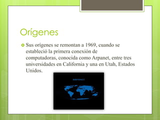 Orígenes
 Sus

orígenes se remontan a 1969, cuando se
estableció la primera conexión de
computadoras, conocida como Arpanet, entre tres
universidades en California y una en Utah, Estados
Unidos.

 