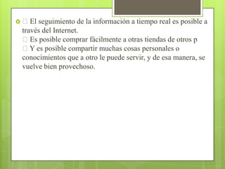  El

seguimiento de la información a tiempo real es posible a
través del Internet.
Es posible comprar fácilmente a otras tiendas de otros p
Y es posible compartir muchas cosas personales o
conocimientos que a otro le puede servir, y de esa manera, se
vuelve bien provechoso.

 