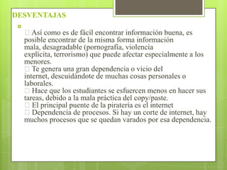 DESVENTAJAS


Así como es de fácil encontrar información buena, es
posible encontrar de la misma forma información
mala, desagradable (pornografía, violencia
explícita, terrorismo) que puede afectar especialmente a los
menores.
Te genera una gran dependencia o vicio del
internet, descuidándote de muchas cosas personales o
laborales.
Hace que los estudiantes se esfuercen menos en hacer sus
tareas, debido a la mala práctica del copy/paste.
El principal puente de la piratería es el internet
Dependencia de procesos. Si hay un corte de internet, hay
muchos procesos que se quedan varados por esa dependencia.

 