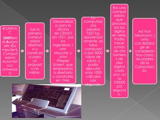 El UNIVA
C
(UNIVers
al Autom
atic Co
mputer I,
Comput
adora
Automát
ica
Universal
I)

fue la
primera
comput
adora
diseñad
ay
construid
a para
un
próposit
o no
militar.

Desarrollad
a para la
oficina
de CENSO
en 1951, por
los
ingenieros J
ohn
Mauchly y
John
Presper
Eckert, que
empezaron
a diseñarla
y construirla
en 1946.

La
computad
ora
pesaba
7257 kg.
aproximad
amente, es
taba
compuest
a por 5000
tubos de
vacío, y
podía
ejecutar
unos 1000
cálculos
por
segundo.

Era una
comput
adora
que
procesa
ba los
dígitos
en serie.
Podía
hacer
sumas
de dos
número
s de
diez
dígitos
cada
uno, un
as
100000
por
segund
o.

Así Von
Neumann, j
unto
con Babba
ge se
consideran
hoy como
los padres
de la
Computaci
ón.

 