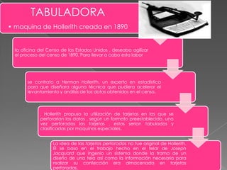 TABULADORA
• maquina de Hollerith creada en 1890

la oficina del Censo de los Estados Unidos , deseaba agilizar
el proceso del censo de 1890. Para llevar a cabo esta labor

se contrato a Herman Hollerith, un experto en estadística
para que diseñara alguna técnica que pudiera acelerar el
levantamiento y análisis de los datos obtenidos en el censo.

, Hollerith propuso la utilización de tarjetas en las que se
perforarían los datos , según un formato preestablecido. una
vez perforadas las tarjetas , estas serian tabuladas y
clasificadas por maquinas especiales.
La idea de las tarjetas perforadas no fue original de Hollerith.
Él se baso en el trabajo hecho en el telar de Joseph
Jacquard que ingenio un sistema donde la trama de un
diseño de una tela así como la información necesaria para
realizar su confección era almacenada en tarjetas
perforadas.

 