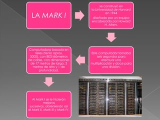 LA MARK I

Computadora basada en
rieles (tenía aprox.
3000), con 800 kilómetros
de cable, con dimensiones
de 17 metros de largo, 3
metros de alto y 1 de
profundidad.

Al Mark I se le hicierón
mejoras
sucesivas, obteniendo así
el Mark II, Mark III y Mark IV.

se construyó en
la Universidad de Harvard
en 1944
diseñada por un equipo
encabezado por Howard
H. Aiken.

Este computador tomaba
seis segundos para
efectuar una
multiplicación y doce para
una división.

 