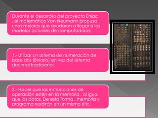 Durante el desarrollo del proyecto Eniac
, el matemático Von Neumann propuso
unas mejoras que ayudaron a llegar a los
modelos actuales de computadoras:

1.- Utilizar un sistema de numeración de
base dos (Binario) en vez del sistema
decimal tradicional.

2.- Hacer que las instrucciones de
operación estén en la memoria , al igual
que los datos. De esta forma , memoria y
programa residirán en un mismo sitio.

 