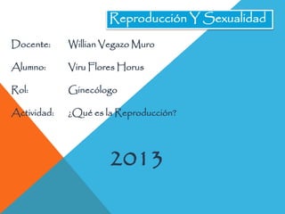Reproducción Y Sexualidad
Docente:

Willian Vegazo Muro

Alumno:

Viru Flores Horus

Rol:

Ginecólogo

Actividad:

¿Qué es la Reproducción?

2013

 