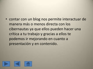 • contar con un blog nos permite interactuar de
manera más o menos directa con los
cibernautas ya que ellos pueden hacer una
crítica a tu trabajo y gracias a ellos te
podemos ir mejorando en cuanto a
presentación y en contenido.