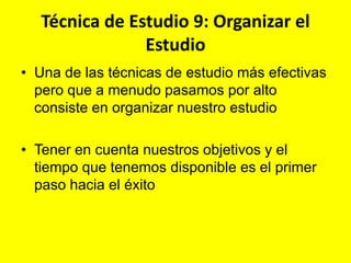 Técnica de Estudio 9: Organizar el
Estudio
• Una de las técnicas de estudio más efectivas
pero que a menudo pasamos por alto
consiste en organizar nuestro estudio

• Tener en cuenta nuestros objetivos y el
tiempo que tenemos disponible es el primer
paso hacia el éxito

 