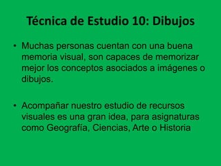 Técnica de Estudio 10: Dibujos
• Muchas personas cuentan con una buena
memoria visual, son capaces de memorizar
mejor los conceptos asociados a imágenes o
dibujos.
• Acompañar nuestro estudio de recursos
visuales es una gran idea, para asignaturas
como Geografía, Ciencias, Arte o Historia

 