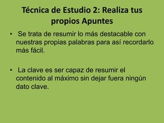 Técnica de Estudio 2: Realiza tus
propios Apuntes
• Se trata de resumir lo más destacable con
nuestras propias palabras para así recordarlo
más fácil.

• La clave es ser capaz de resumir el
contenido al máximo sin dejar fuera ningún
dato clave.

 