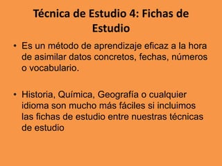 Técnica de Estudio 4: Fichas de
Estudio
• Es un método de aprendizaje eficaz a la hora
de asimilar datos concretos, fechas, números
o vocabulario.

• Historia, Química, Geografía o cualquier
idioma son mucho más fáciles si incluimos
las fichas de estudio entre nuestras técnicas
de estudio

 