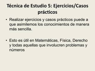Técnica de Estudio 5: Ejercicios/Casos
prácticos
• Realizar ejercicios y casos prácticos puede a
que asimilemos los conocimientos de manera
más sencilla.

• Esto es útil en Matemáticas, Física, Derecho
y todas aquellas que involucren problemas y
números

 
