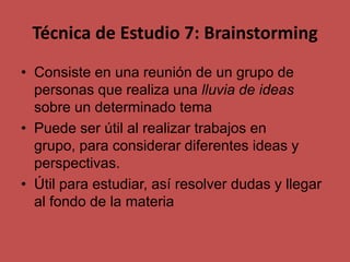 Técnica de Estudio 7: Brainstorming
• Consiste en una reunión de un grupo de
personas que realiza una lluvia de ideas
sobre un determinado tema
• Puede ser útil al realizar trabajos en
grupo, para considerar diferentes ideas y
perspectivas.
• Útil para estudiar, así resolver dudas y llegar
al fondo de la materia

 