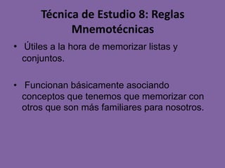 Técnica de Estudio 8: Reglas
Mnemotécnicas
• Útiles a la hora de memorizar listas y
conjuntos.
• Funcionan básicamente asociando
conceptos que tenemos que memorizar con
otros que son más familiares para nosotros.

 