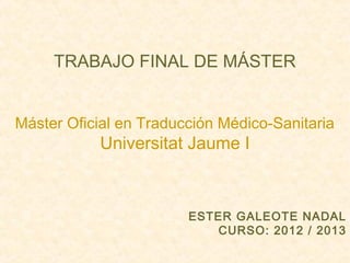  

TRABAJO FINAL DE MÁSTER
 

Máster Oficial en Traducción Médico-Sanitaria

Universitat Jaume I
 
 
 

ESTER GALEOTE NADAL
CURSO: 2012 / 2013
 

 