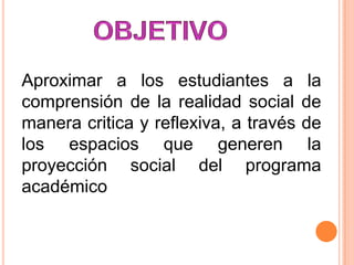 Aproximar a los estudiantes a la
comprensión de la realidad social de
manera critica y reflexiva, a través de
los espacios que generen la
proyección social del programa
académico

 