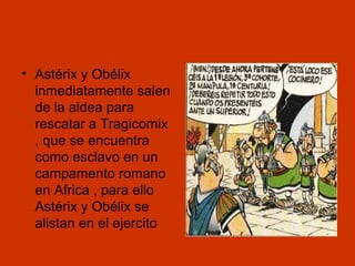 • Astérix y Obélix
inmediatamente salen
de la aldea para
rescatar a Tragicomix
, que se encuentra
como esclavo en un
campamento romano
en Africa , para ello
Astérix y Obélix se
alistan en el ejercito

 