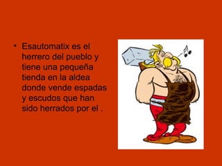• Esautomatix es el
herrero del pueblo y
tiene una pequeña
tienda en la aldea
donde vende espadas
y escudos que han
sido herrados por el .

 