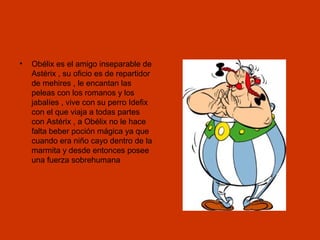 •

Obélix es el amigo inseparable de
Astérix , su oficio es de repartidor
de mehires , le encantan las
peleas con los romanos y los
jabalíes , vive con su perro Idefix
con el que viaja a todas partes
con Astérix , a Obélix no le hace
falta beber poción mágica ya que
cuando era niño cayo dentro de la
marmita y desde entonces posee
una fuerza sobrehumana

 