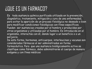¿QUE ES UN FARMACO?
Es toda sustancia química purificada utilizada en la prevención,
diagnóstico, tratamiento, mitigación y cura de una enfermedad,
para evitar la aparición de un proceso fisiológico no deseado o bien
para modificar condiciones fisiológicas con fines específicos.
Pueden ser sustancias creadas por el hombre o producidas por
otros organismos y utilizadas por el hombre. Es introducida en el
organismo, interactúa con él, dando lugar a un beneficio o a un
perjuicio.
De esta forma, hormonas, anticuerpos, interleucinas y vacunas son
considerados fármacos al ser administrados en forma
farmacéutica. Para que una sustancia biológicamente activa se
clasifique como fármaco, debe administrarse al cuerpo de manera
exógena y con fines médicos

 