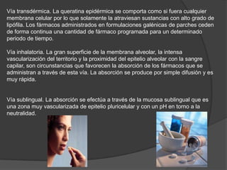 Vía transdérmica. La queratina epidérmica se comporta como si fuera cualquier
membrana celular por lo que solamente la atraviesan sustancias con alto grado de
lipófila. Los fármacos administrados en formulaciones galénicas de parches ceden
de forma continua una cantidad de fármaco programada para un determinado
periodo de tiempo.

Vía inhalatoria. La gran superficie de la membrana alveolar, la intensa
vascularización del territorio y la proximidad del epitelio alveolar con la sangre
capilar, son circunstancias que favorecen la absorción de los fármacos que se
administran a través de esta vía. La absorción se produce por simple difusión y es
muy rápida.

Vía sublingual. La absorción se efectúa a través de la mucosa sublingual que es
una zona muy vascularizada de epitelio pluricelular y con un pH en torno a la
neutralidad.

 