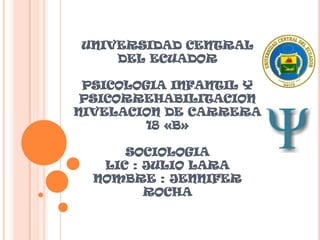 UNIVERSIDAD CENTRAL
DEL ECUADOR
PSICOLOGIA INFANTIL Y
PSICORREHABILITACION
NIVELACION DE CARRERA
18 «B»
SOCIOLOGIA
LIC : JULIO LARA
NOMBRE : JENNIFER
ROCHA

 