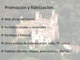 Promoción y fidelización:
 Web oficial del Castillo
 Periódicos locales y nacionales
 Panfletos / Folletos
 Otros medios de comunicación: radio, TV, online...

 Fidelizar clientes: rebajas, promociones, ofertas...

 