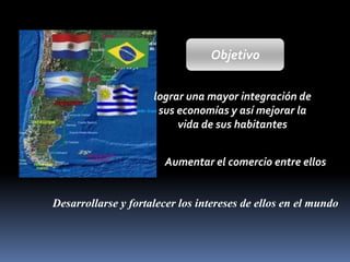 Objetivo
lograr una mayor integración de
sus economías y así mejorar la
vida de sus habitantes
Aumentar el comercio entre ellos

Desarrollarse y fortalecer los intereses de ellos en el mundo

 