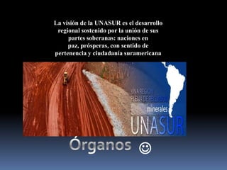 La visión de la UNASUR es el desarrollo
regional sostenido por la unión de sus
partes soberanas: naciones en
paz, prósperas, con sentido de
pertenencia y ciudadanía suramericana



 
