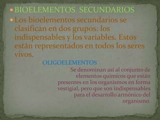  BIOELEMENTOS SECUNDARIOS
 Los bioelementos secundarios se

clasifican en dos grupos: los
indispensables y los variables. Estos
están representados en todos los seres
vivos.
OLIGOELEMENTOS
Se denominan así al conjunto de

elementos químicos que están
presentes en los organismos en forma
vestigial, pero que son indispensables
para el desarrollo armónico del
organismo.

 