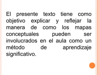 El presente texto tiene como
objetivo explicar y reflejar la
manera de como los mapas
conceptuales
pueden
ser
involucrados en el aula como un
método
de
aprendizaje
significativo.