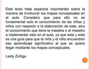 Este texto trata aspectos importantes sobre la
manera de involucrar los mapas conceptuales en
el aula. Considero que para ello no es
fundamental solo el conocimiento de las niñas y
niños con respecto a la elaboración de este, sino
el conocimiento que tiene la maestra o el maestro
a implementar esto en el aula, ya que esta y este
es una guía para que la niña y el niño encuentren
ese aprendizaje significativo al que se quiere
llegar mediante los mapas conceptuales.
Leidy Zúñiga