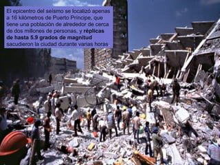 El epicentro del seísmo se localizó apenas
a 16 kilómetros de Puerto Príncipe, que
tiene una población de alrededor de cerca
de dos millones de personas, y réplicas
de hasta 5.9 grados de magnitud
sacudieron la ciudad durante varias horas.

 