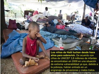 Los niños de Haití luchan desde hace
años para sobrevivir. De acuerdo con
cifras de UNICEF 3,8 millones de infantes
se encontraban en 2009 en una situación
de extrema vulnerabilidad ya que, debido a
la pobreza, habían entrado en un
engranaje de privaciones y malos tratos.

 