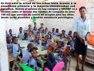 En Haití sólo la mitad de los niños tenía acceso a la
enseñanza primaria y la mayoría abandonaban sus
estudios. Debido al seísmo no hay colegios y UNICEF va a
instalar sobre el terreno dos tiendas de campaña de unos
100 m2 que servirán de centro de acogida para los niños
donde serán atendidos y tendrán asistencia psicológica.

 