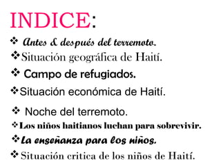 INDICE:
 Antes & después del terremoto.

Situación geográfica de Haití.
 Campo de refugiados.
Situación económica de Haití.
 Noche del terremoto.
Los niños haitianos luchan para sobrevivir.

La enseñanza para los niños.
 Situación critica de los niños de Haití.

 
