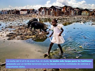 La noche del 12 al 13 de enero fue, sin duda, la noche más larga para los haitianos
golpeados por un terrible terremoto que ha dejado enormes cantidades de víctimas e
importantes daños.

 