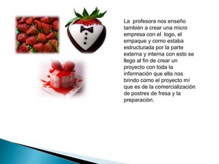 La profesora nos enseño
también a crear una micro
empresa con el logo, el
empaque y como estaba
estructurada por la parte
externa y interna con esto se
llego al fin de crear un
proyecto con toda la
información que ella nos
brindo como el proyecto mí
que es de la comercialización
de postres de fresa y la
preparación.

 