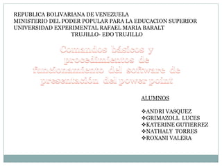 REPUBLICA BOLIVARIANA DE VENEZUELA
MINISTERIO DEL PODER POPULAR PARA LA EDUCACION SUPERIOR
UNIVERSIDAD EXPERIMENTAL RAFAEL MARIA BARALT
TRUJILLO- EDO TRUJILLO

ALUMNOS

ANDRI VASQUEZ
GRIMAZOLL LUCES
KATERINE GUTIERREZ
NATHALY TORRES
ROXANI VALERA

 