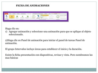 FICHA DE ANIMACIONES

Haga clic en:
1) Agregar animación y seleccione una animación para que se aplique al objeto
seleccionado.
2)Haga clic en Panel de animación para iniciar el panel de tareas Panel de
animación.
El grupo Intervalos incluye áreas para establecer el inicio y la duración.
Existe la ficha presentación con diapositivas, revisar y vista. Pero nombramos las
mas básicas

 